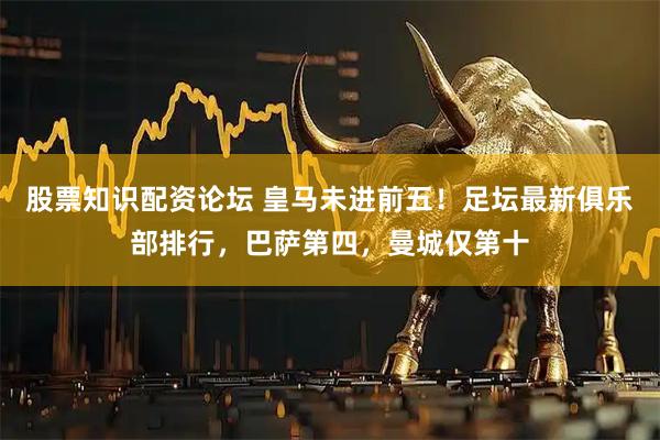 股票知识配资论坛 皇马未进前五！足坛最新俱乐部排行，巴萨第四，曼城仅第十