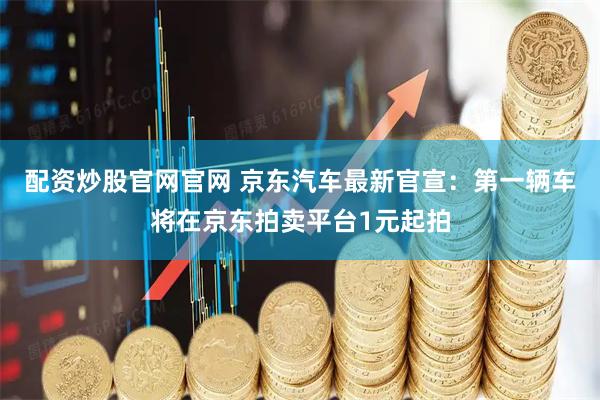 配资炒股官网官网 京东汽车最新官宣：第一辆车将在京东拍卖平台1元起拍