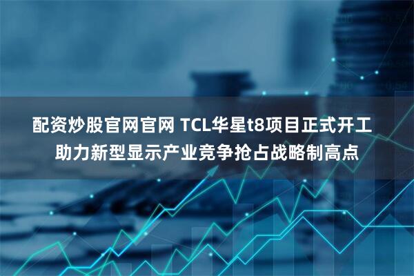 配资炒股官网官网 TCL华星t8项目正式开工  助力新型显示产业竞争抢占战略制高点