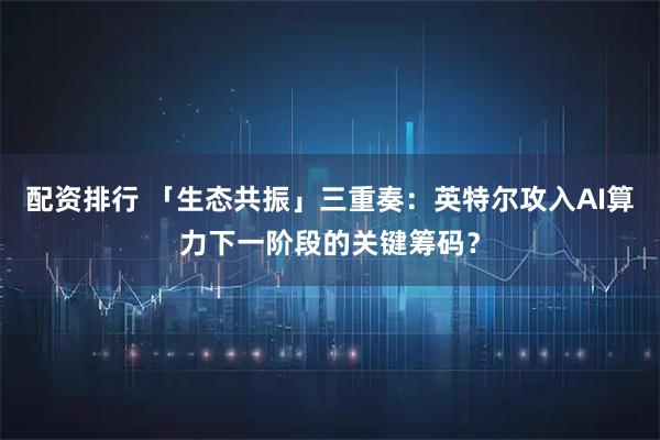 配资排行 「生态共振」三重奏：英特尔攻入AI算力下一阶段的关键筹码？