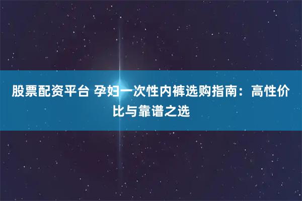 股票配资平台 孕妇一次性内裤选购指南：高性价比与靠谱之选